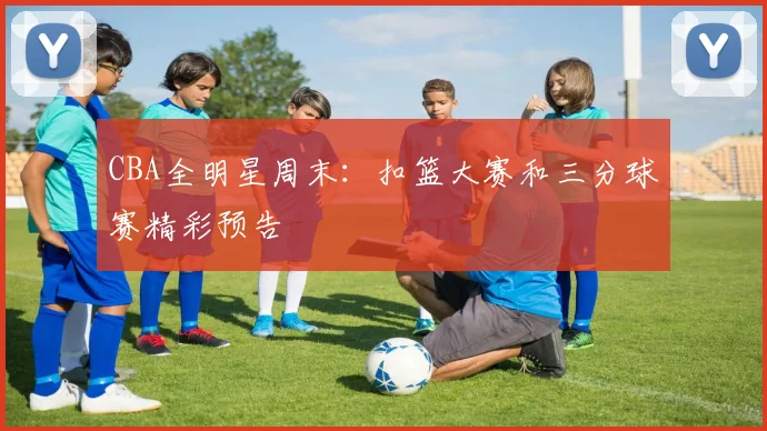 CBA全明星周末：扣篮大赛和三分球赛精彩预告