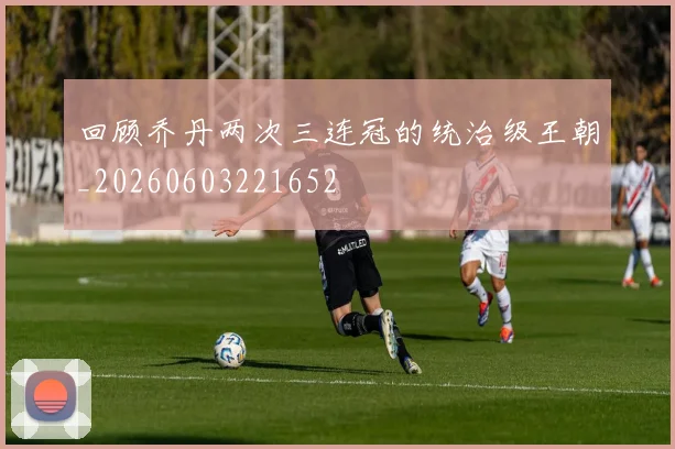回顾乔丹两次三连冠的统治级王朝_20260603221652