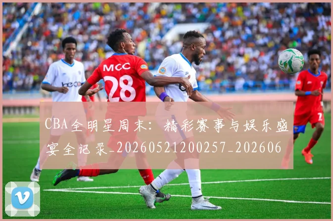 CBA全明星周末：精彩赛事与娱乐盛宴全记录_20260521200257_20260606165147
