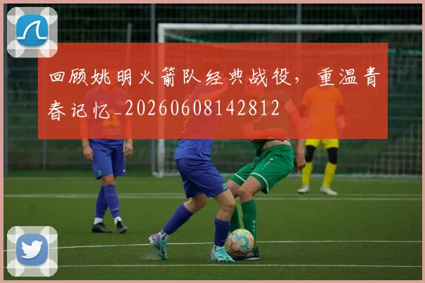回顾姚明火箭队经典战役，重温青春记忆_20260608142812