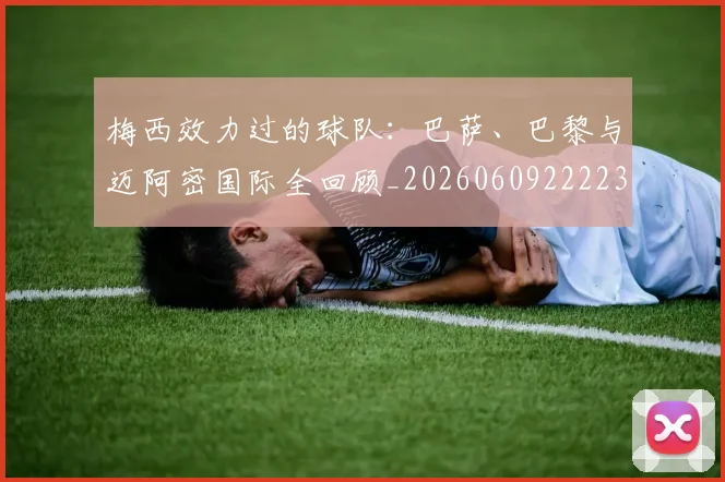 梅西效力过的球队：巴萨、巴黎与迈阿密国际全回顾_20260609222235